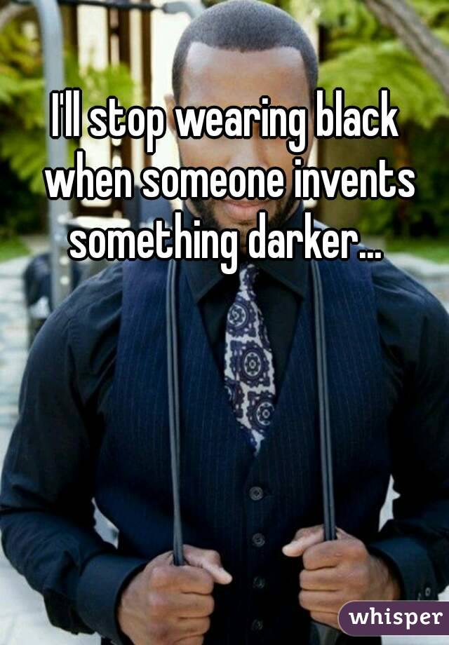 I'll stop wearing black when someone invents something darker... 
