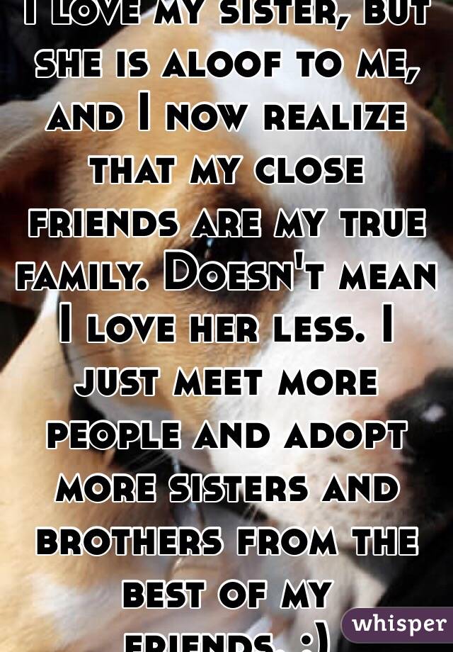 I love my sister, but she is aloof to me, and I now realize that my close friends are my true family. Doesn't mean I love her less. I just meet more people and adopt more sisters and brothers from the best of my friends. :)
