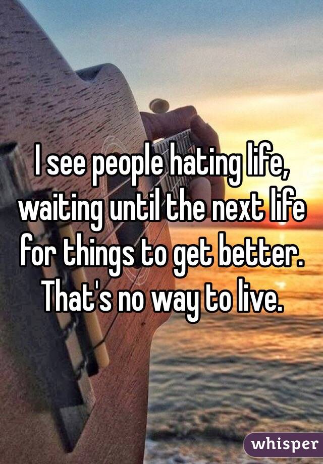 I see people hating life, waiting until the next life for things to get better. That's no way to live.