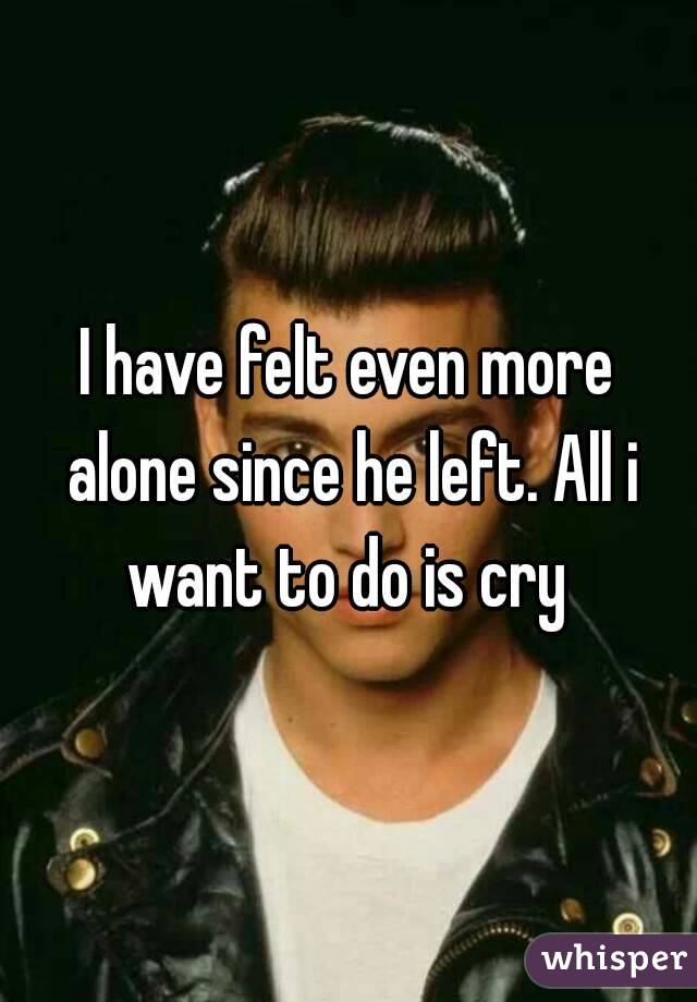 I have felt even more alone since he left. All i want to do is cry 