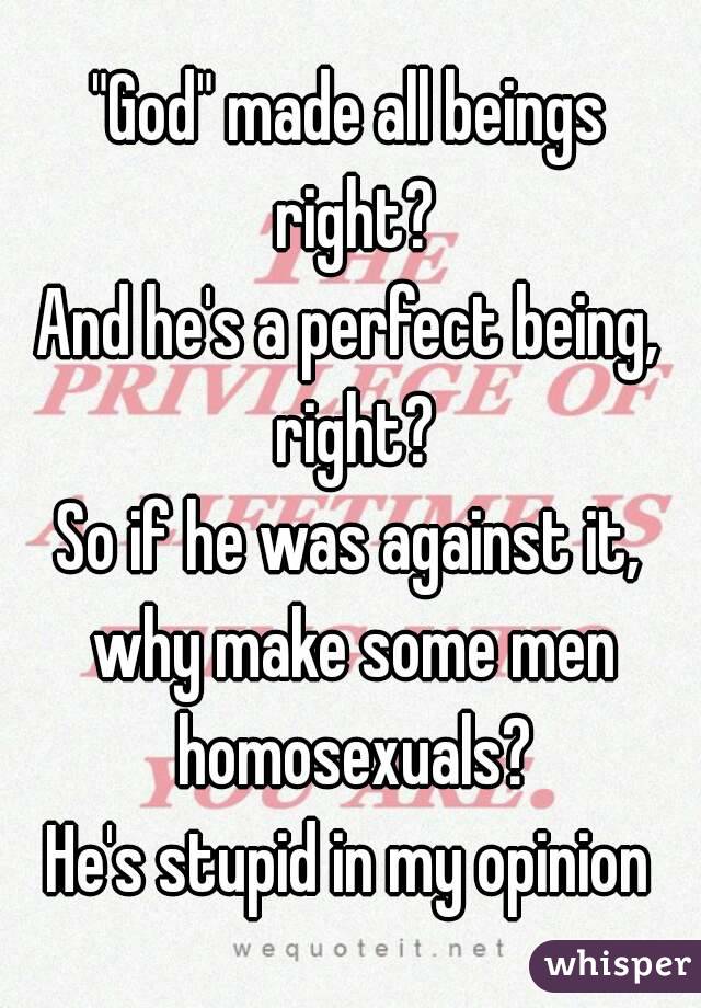 "God" made all beings right?
And he's a perfect being, right?
So if he was against it, why make some men homosexuals?
He's stupid in my opinion