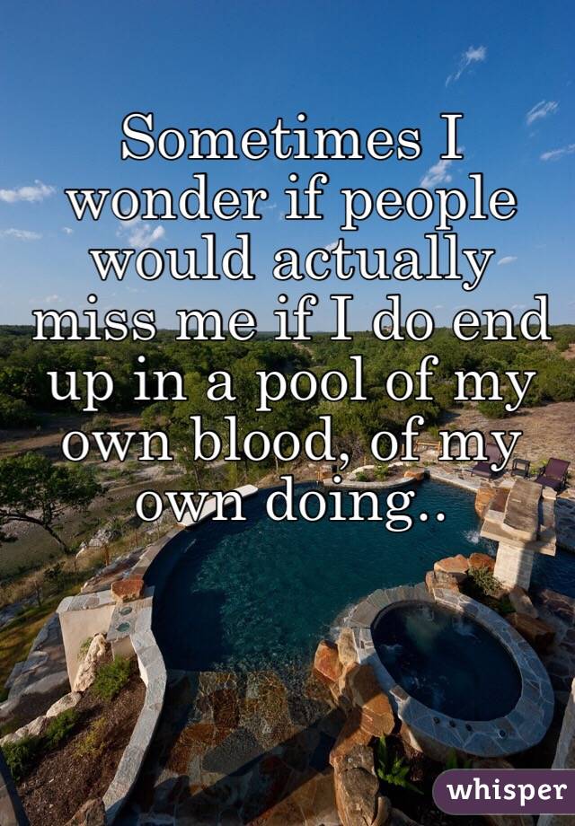 Sometimes I wonder if people would actually miss me if I do end up in a pool of my own blood, of my own doing..