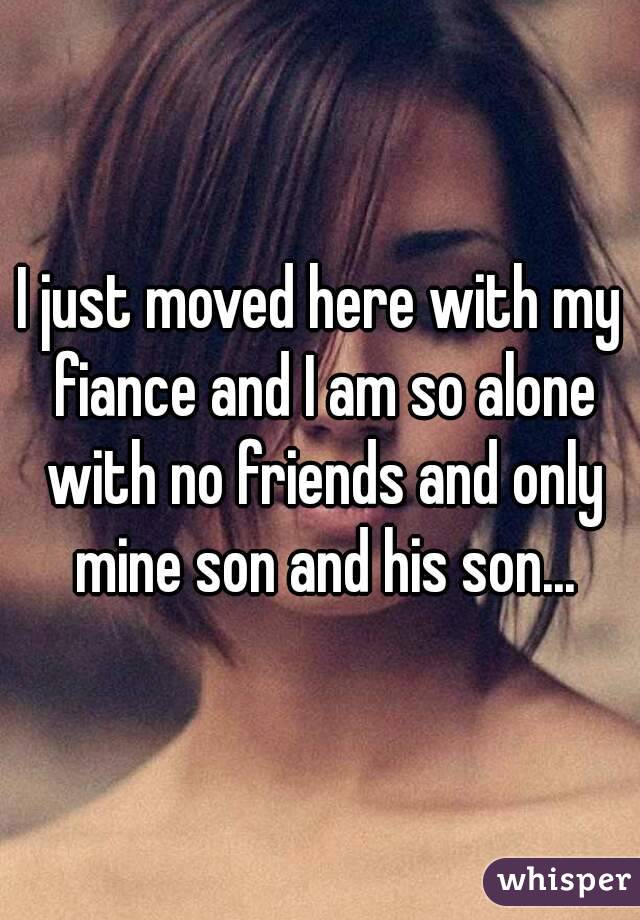 I just moved here with my fiance and I am so alone with no friends and only mine son and his son...