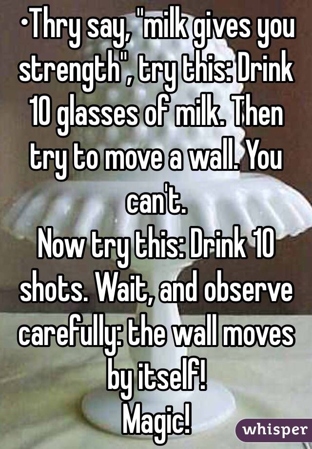 •Thry say, "milk gives you strength", try this: Drink 10 glasses of milk. Then try to move a wall. You can't.
Now try this: Drink 10 shots. Wait, and observe carefully: the wall moves by itself!
Magic!