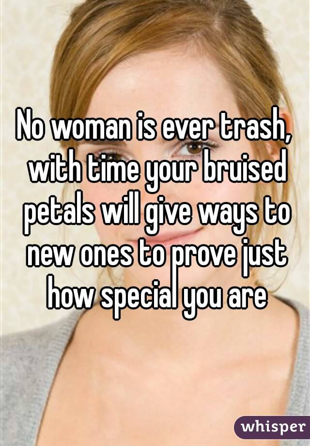 No woman is ever trash, with time your bruised petals will give ways to new ones to prove just how special you are