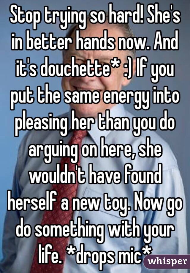 Stop trying so hard! She's in better hands now. And it's douchette* :) If you put the same energy into pleasing her than you do arguing on here, she wouldn't have found herself a new toy. Now go do something with your life. *drops mic* 