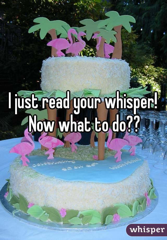 I just read your whisper! Now what to do??