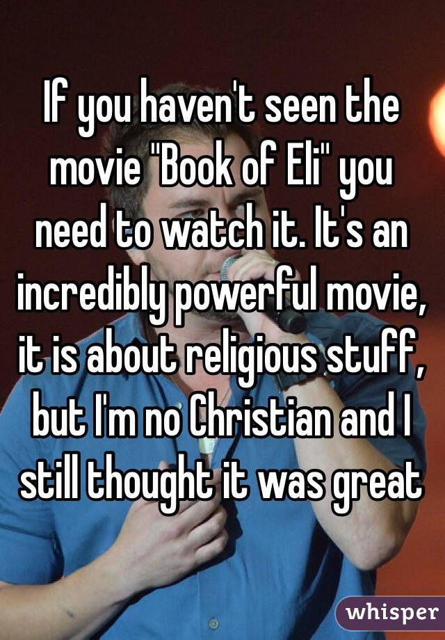 If you haven't seen the movie "Book of Eli" you need to watch it. It's an incredibly powerful movie, it is about religious stuff, but I'm no Christian and I still thought it was great