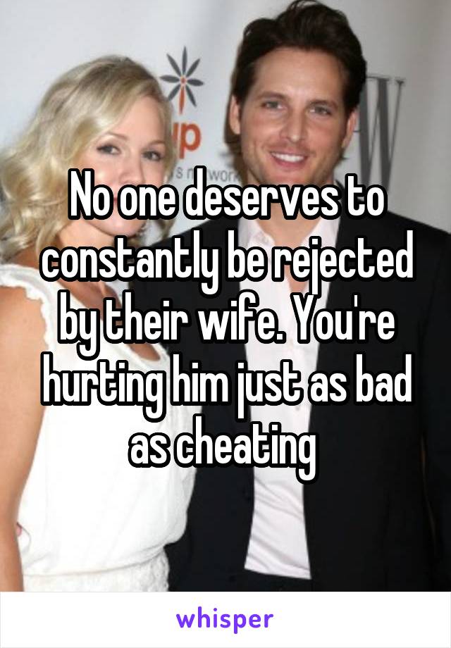 No one deserves to constantly be rejected by their wife. You're hurting him just as bad as cheating 