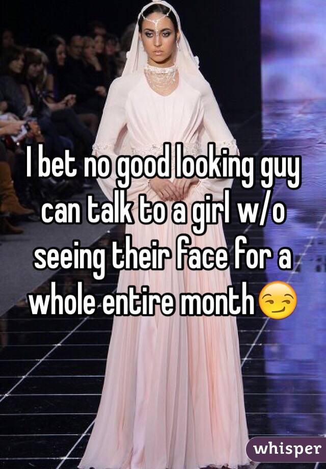 I bet no good looking guy can talk to a girl w/o seeing their face for a whole entire month😏