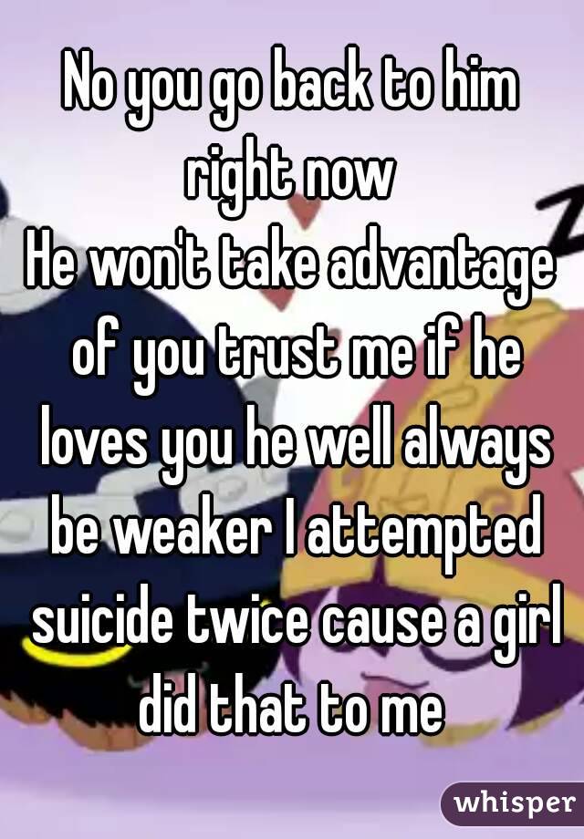 No you go back to him right now 
He won't take advantage of you trust me if he loves you he well always be weaker I attempted suicide twice cause a girl did that to me 
