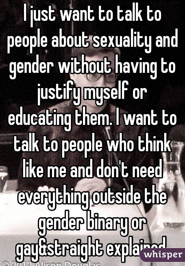 I just want to talk to people about sexuality and gender without having to justify myself or educating them. I want to talk to people who think like me and don't need everything outside the gender binary or gay&straight explained.