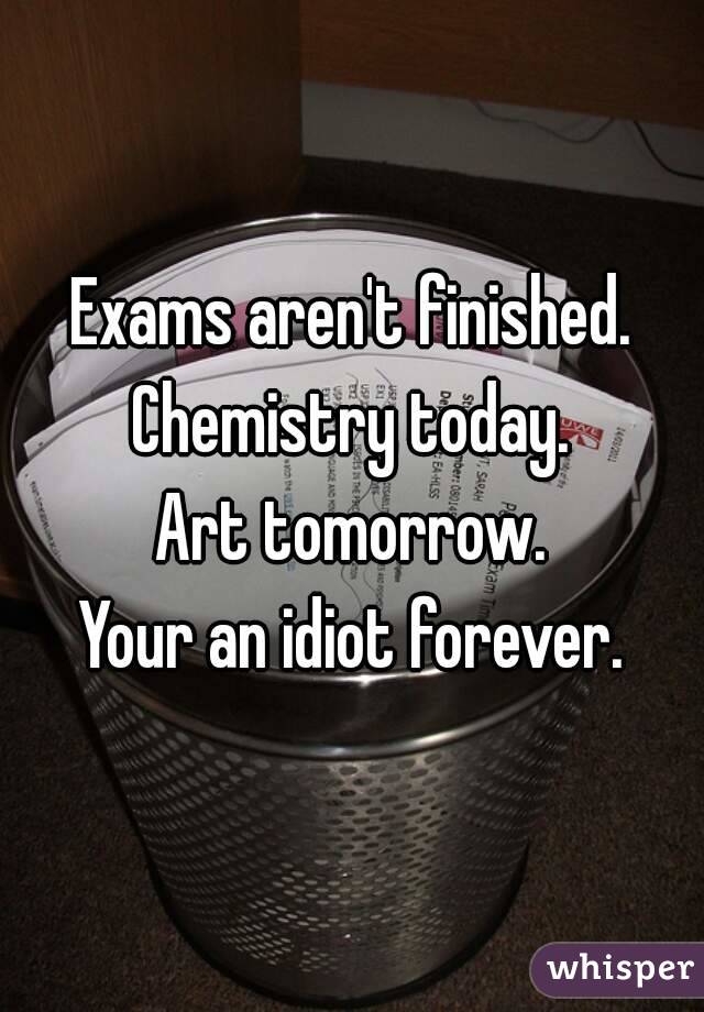 Exams aren't finished.
Chemistry today.
Art tomorrow.
Your an idiot forever.