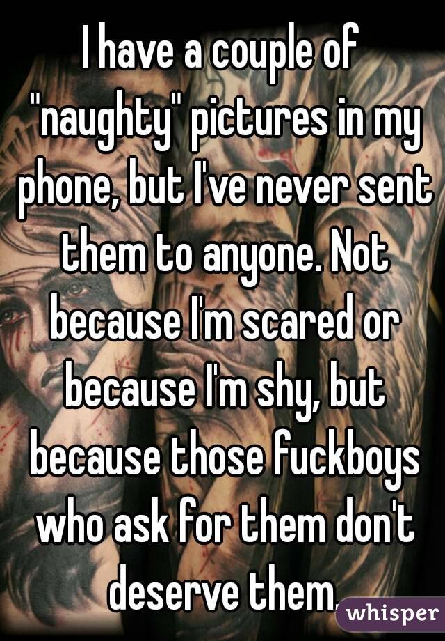 I have a couple of "naughty" pictures in my phone, but I've never sent them to anyone. Not because I'm scared or because I'm shy, but because those fuckboys who ask for them don't deserve them.