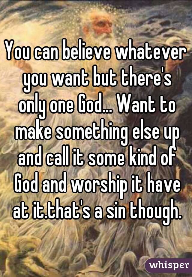 You can believe whatever you want but there's only one God... Want to make something else up and call it some kind of God and worship it have at it.that's a sin though.