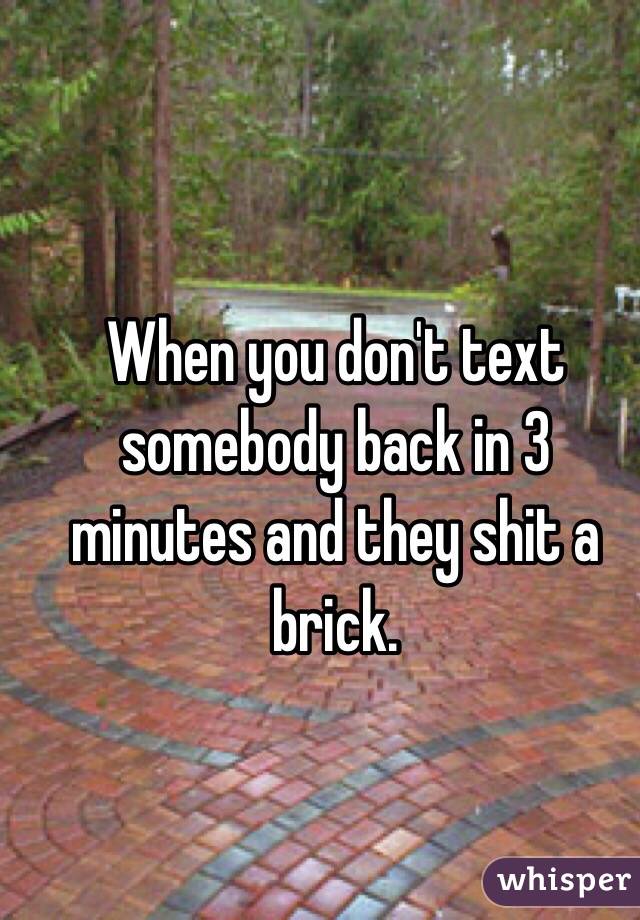 When you don't text somebody back in 3 minutes and they shit a brick.