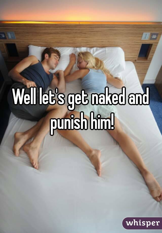 Well let's get naked and punish him!