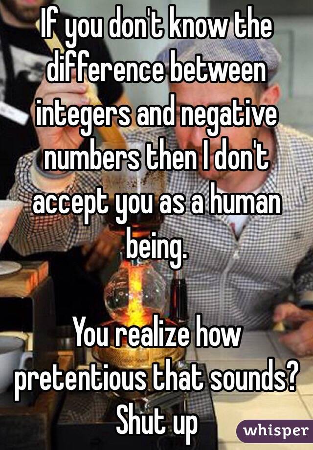 If you don't know the difference between integers and negative numbers then I don't accept you as a human being.

You realize how pretentious that sounds? Shut up