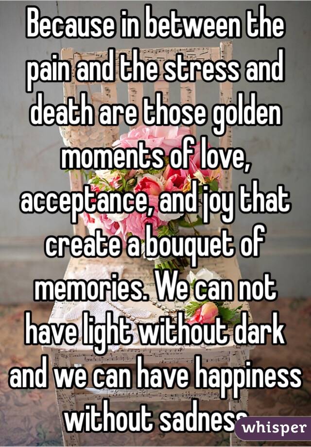 Because in between the pain and the stress and death are those golden moments of love, acceptance, and joy that create a bouquet of memories. We can not have light without dark and we can have happiness without sadness 