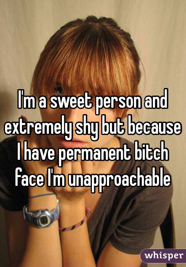 I'm a sweet person and extremely shy but because I have permanent bitch face I'm unapproachable 