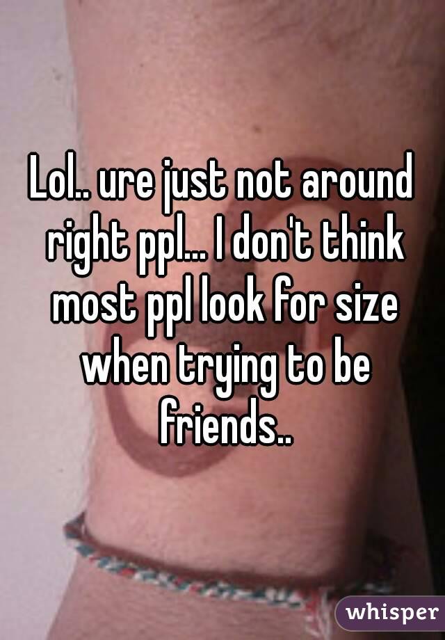 Lol.. ure just not around right ppl... I don't think most ppl look for size when trying to be friends..