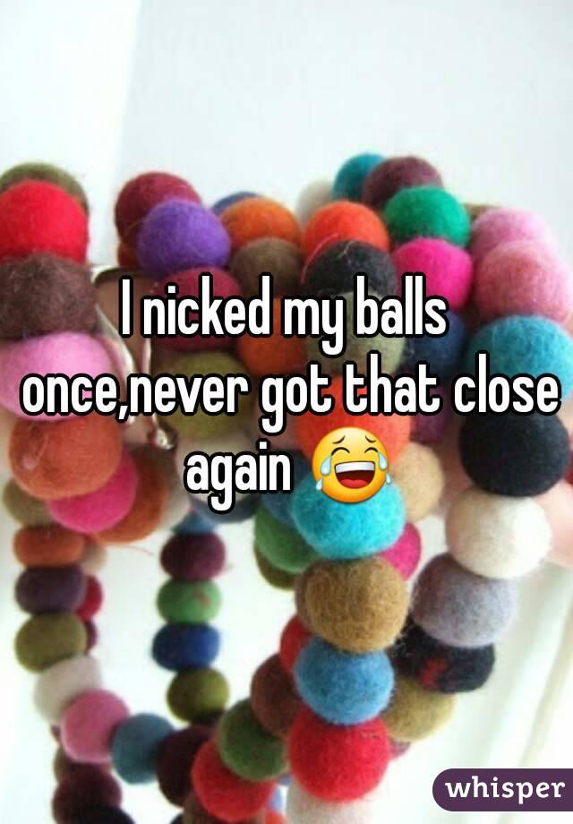 I nicked my balls once,never got that close again 😂