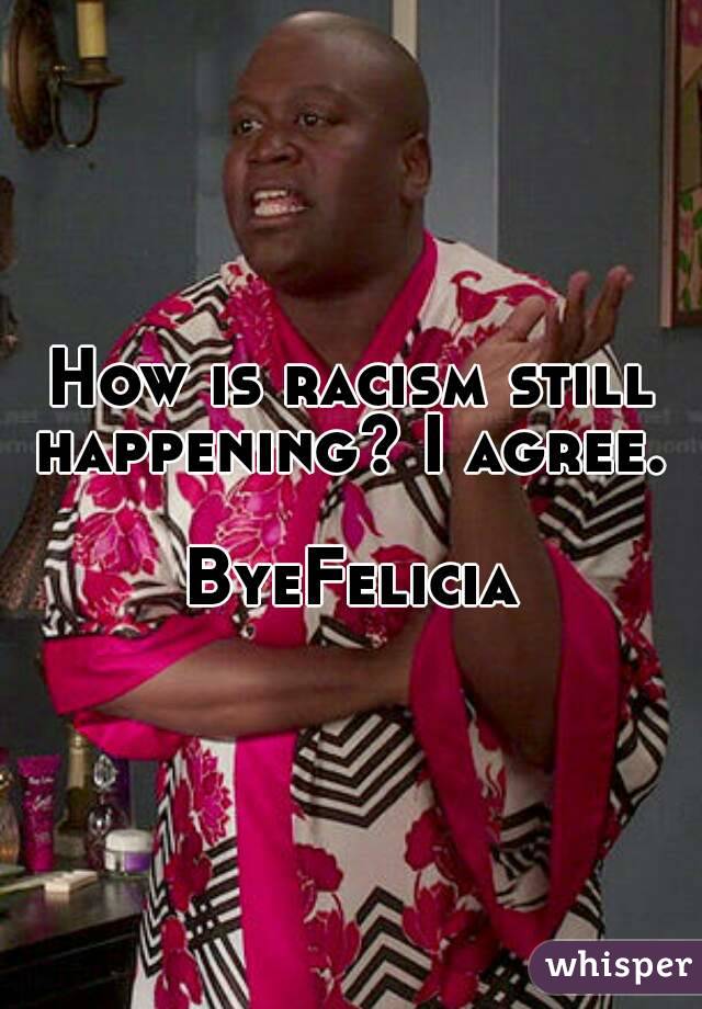 How is racism still happening? I agree. 

ByeFelicia