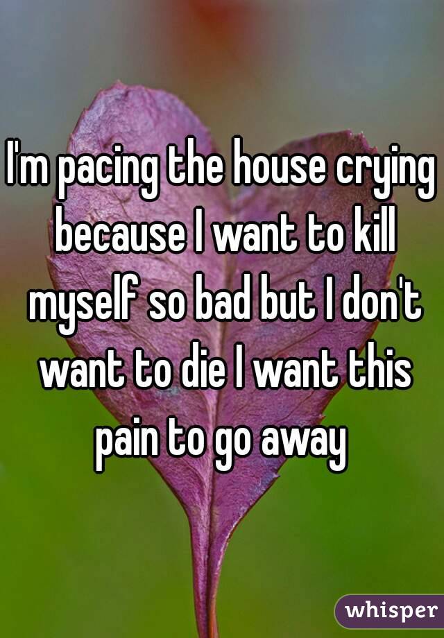 I'm pacing the house crying because I want to kill myself so bad but I don't want to die I want this pain to go away 