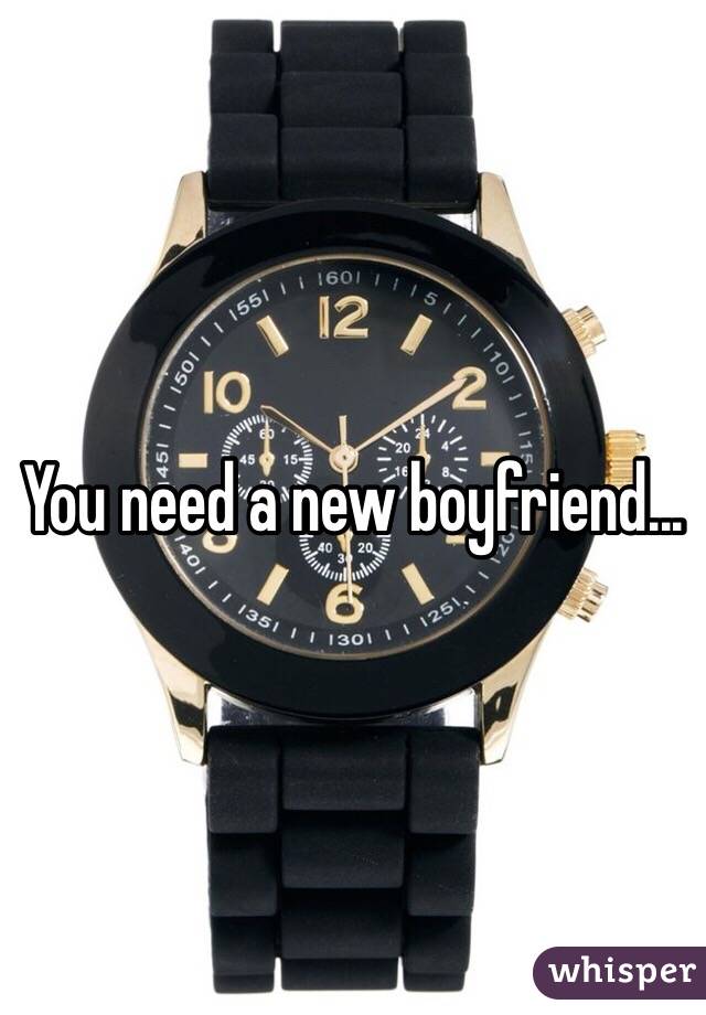 You need a new boyfriend...