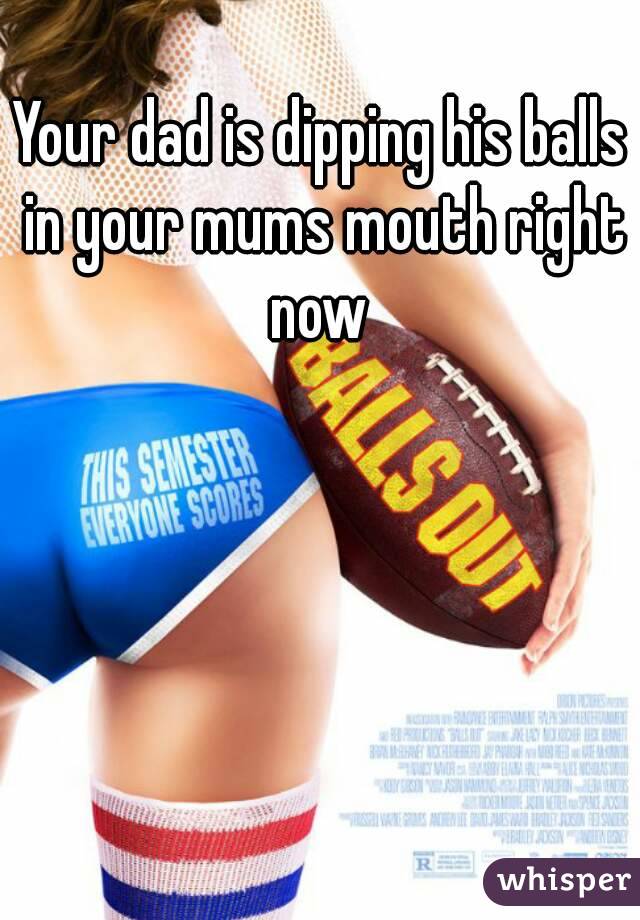 Your dad is dipping his balls in your mums mouth right now 