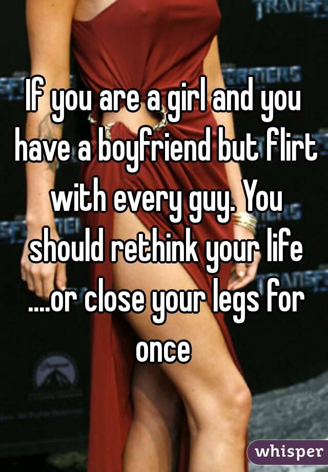 If you are a girl and you have a boyfriend but flirt with every guy. You should rethink your life ....or close your legs for once 