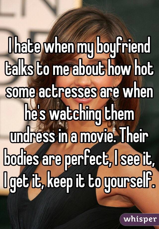 I hate when my boyfriend talks to me about how hot some actresses are when he's watching them undress in a movie. Their bodies are perfect, I see it, I get it, keep it to yourself. 