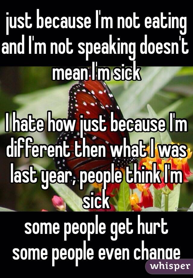 just because I'm not eating and I'm not speaking doesn't mean I'm sick

I hate how just because I'm different then what I was last year, people think I'm sick 
some people get hurt
some people even change 