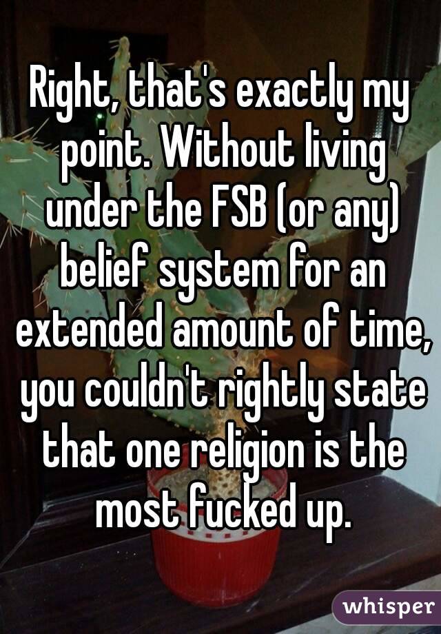 Right, that's exactly my point. Without living under the FSB (or any) belief system for an extended amount of time, you couldn't rightly state that one religion is the most fucked up.