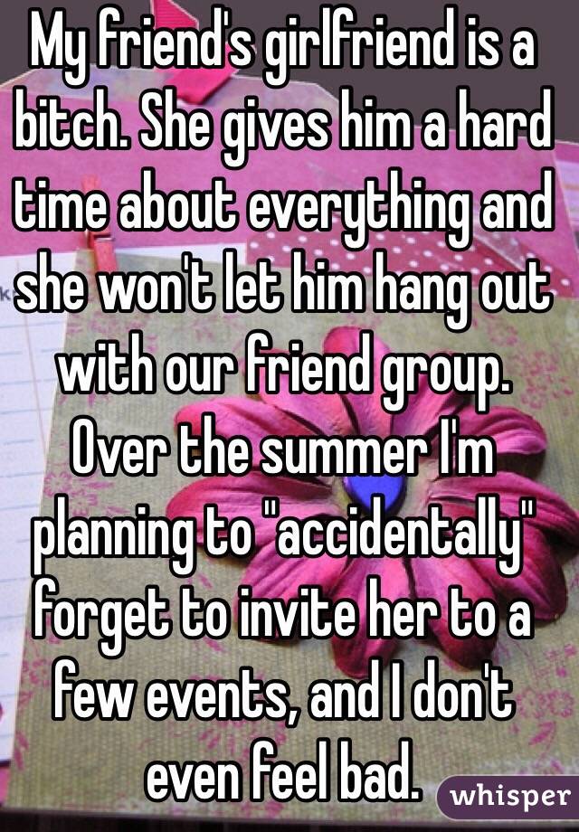 My friend's girlfriend is a bitch. She gives him a hard time about everything and she won't let him hang out with our friend group. Over the summer I'm planning to "accidentally" forget to invite her to a few events, and I don't even feel bad.