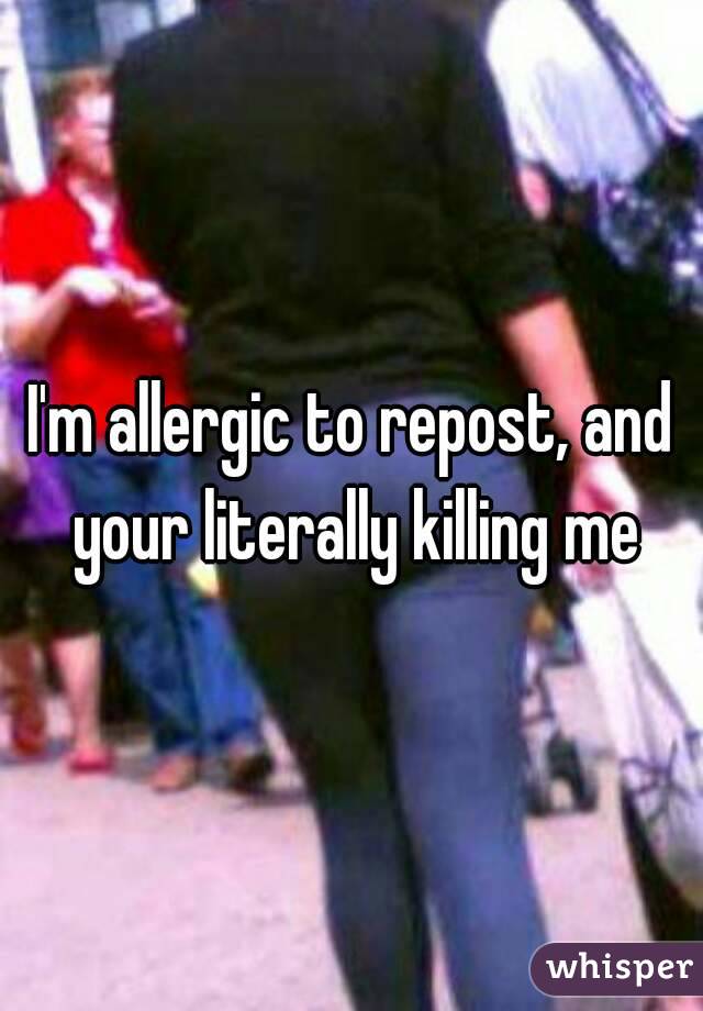 I'm allergic to repost, and your literally killing me