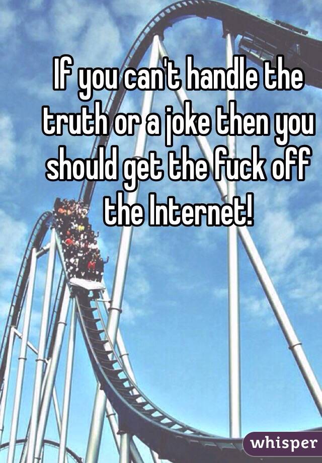 If you can't handle the truth or a joke then you should get the fuck off the Internet! 