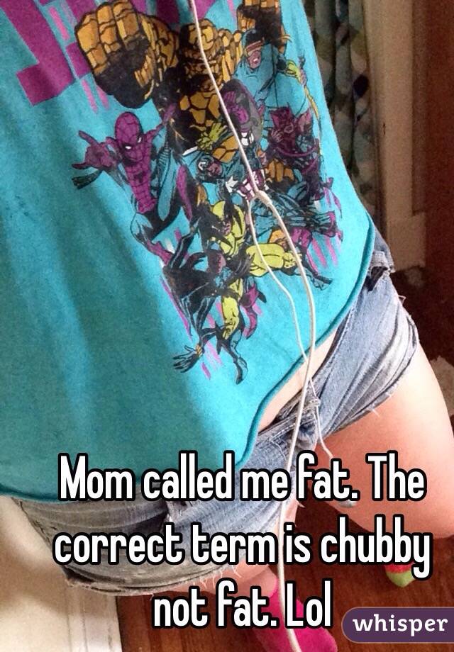Mom called me fat. The correct term is chubby not fat. Lol 