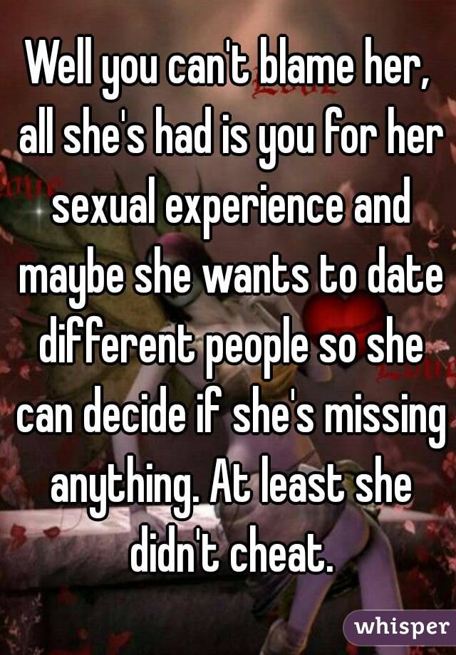 Well you can't blame her, all she's had is you for her sexual experience and maybe she wants to date different people so she can decide if she's missing anything. At least she didn't cheat.