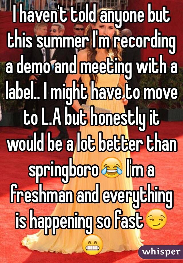 I haven't told anyone but this summer I'm recording a demo and meeting with a label.. I might have to move to L.A but honestly it would be a lot better than springboroðŸ˜‚ I'm a freshman and everything is happening so fastðŸ˜�ðŸ˜�