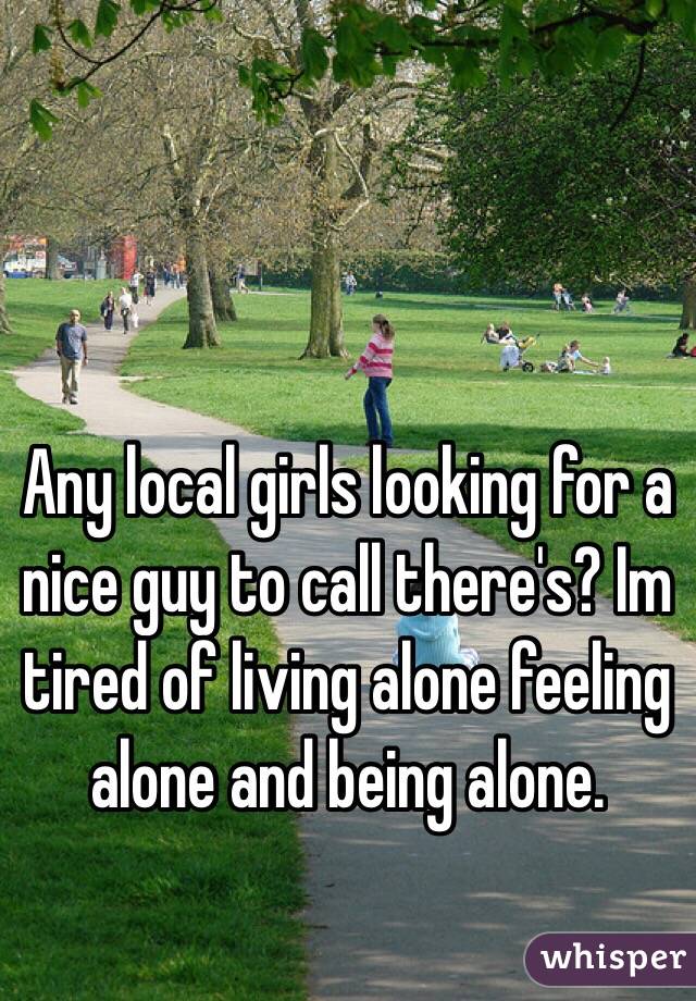 Any local girls looking for a nice guy to call there's? Im tired of living alone feeling alone and being alone.