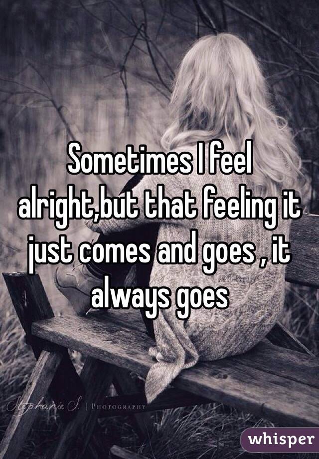 Sometimes I feel alright,but that feeling it just comes and goes , it always goes