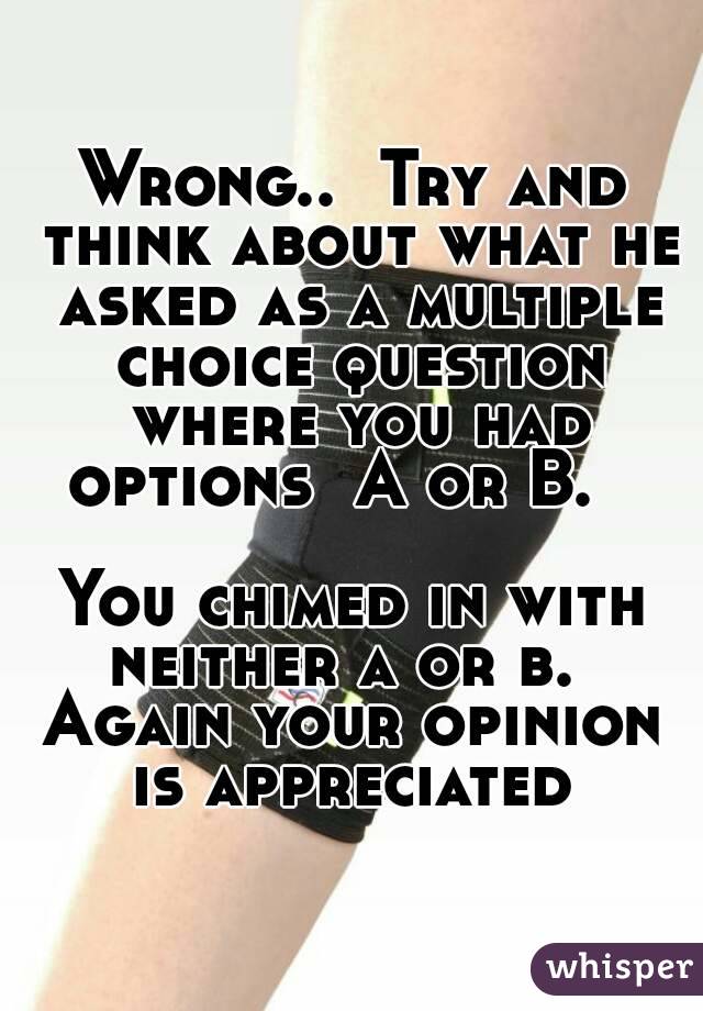 Wrong..  Try and think about what he asked as a multiple choice question where you had options  A or B.   

You chimed in with neither a or b.   Again your opinion  is appreciated 