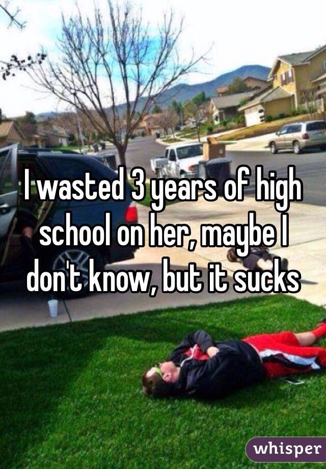 I wasted 3 years of high school on her, maybe I don't know, but it sucks