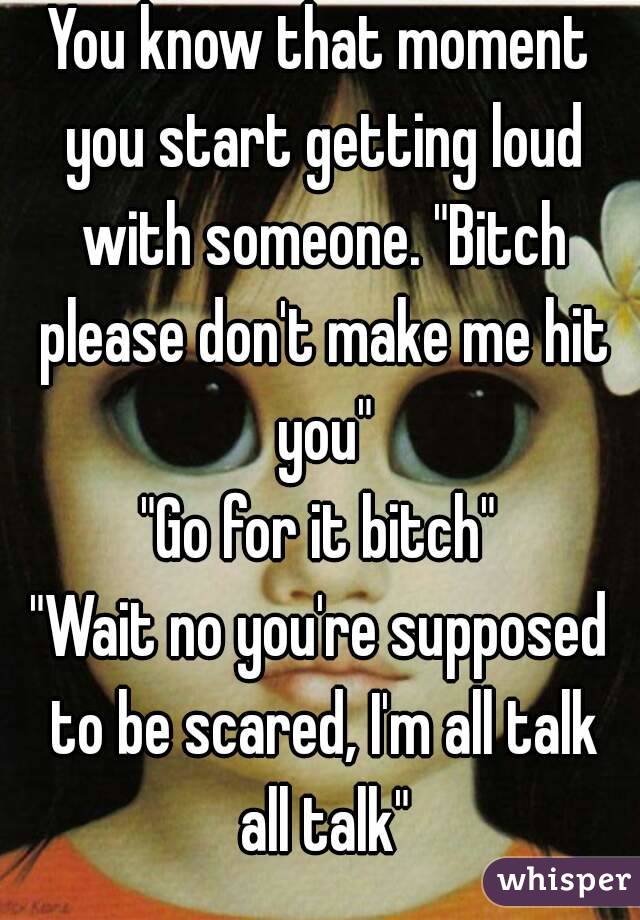 You know that moment you start getting loud with someone. "Bitch please don't make me hit you"
"Go for it bitch"
"Wait no you're supposed to be scared, I'm all talk all talk"