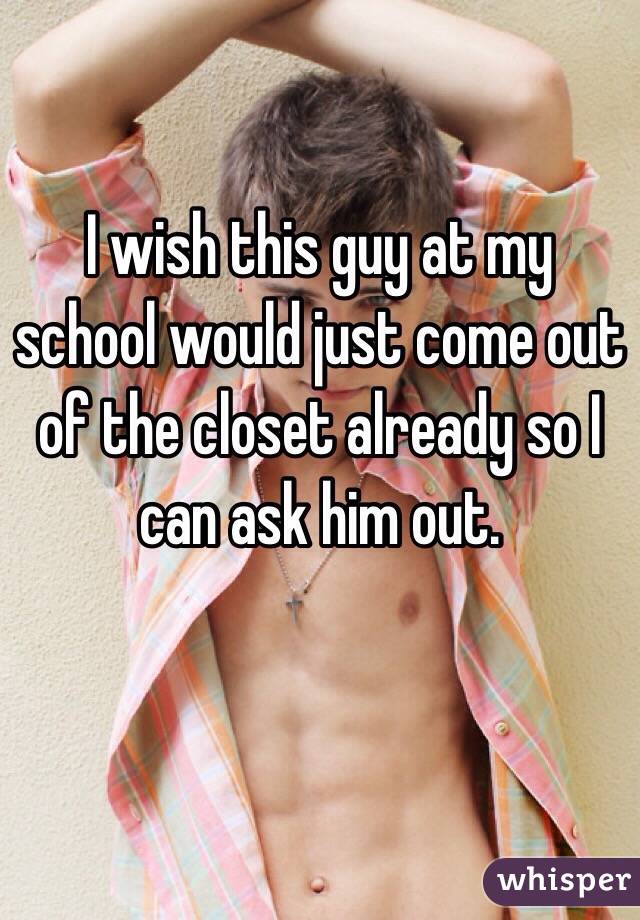 I wish this guy at my school would just come out of the closet already so I can ask him out.