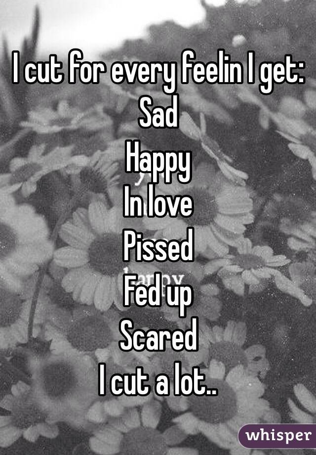 I cut for every feelin I get: 
Sad
Happy
In love
Pissed
Fed up
Scared
I cut a lot..