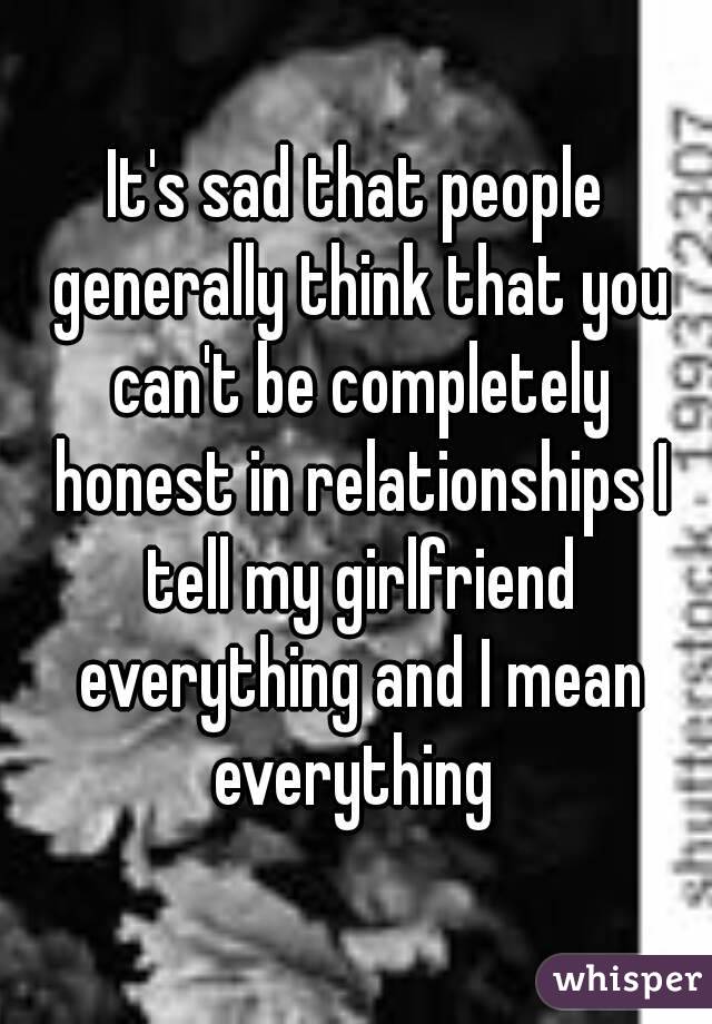 It's sad that people generally think that you can't be completely honest in relationships I tell my girlfriend everything and I mean everything 