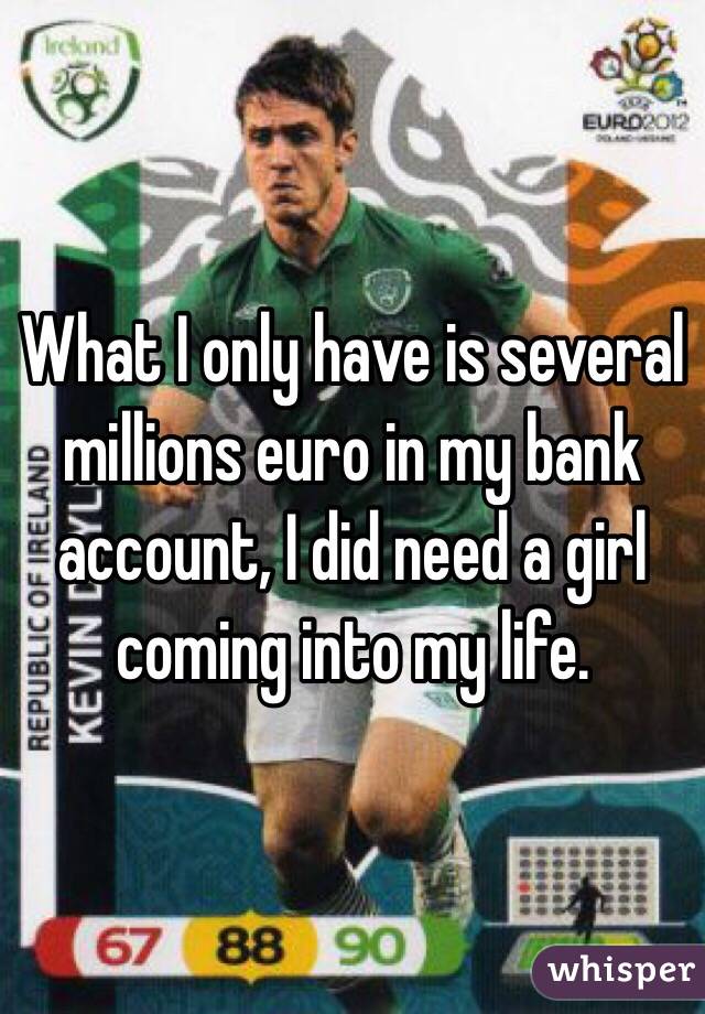 What I only have is several millions euro in my bank account, I did need a girl coming into my life.