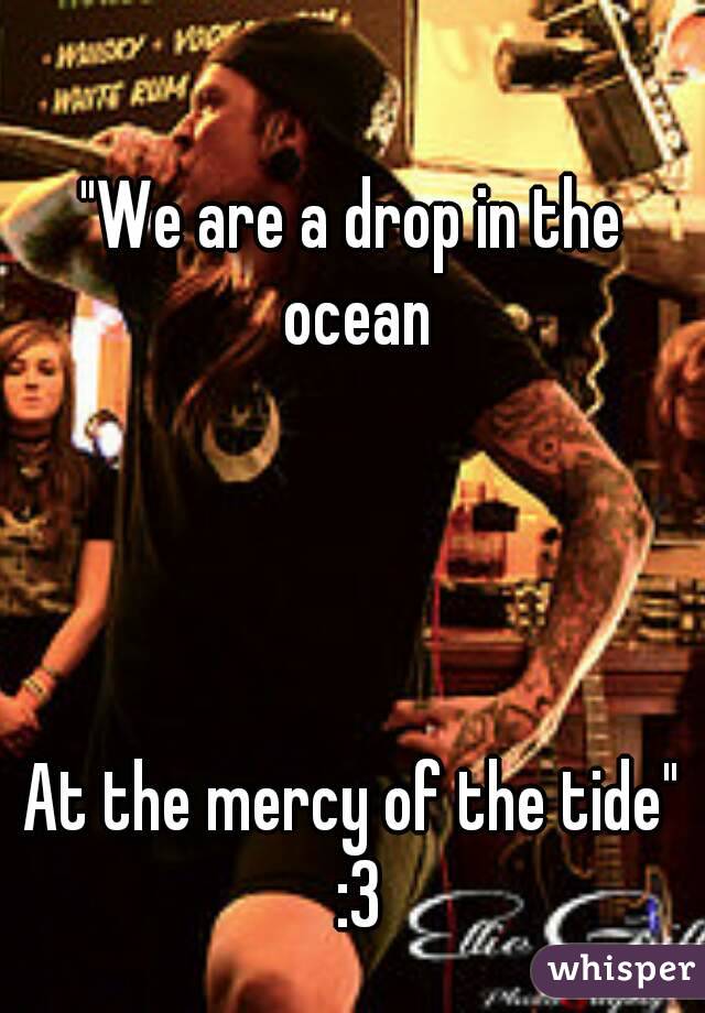 "We are a drop in the ocean




At the mercy of the tide" :3